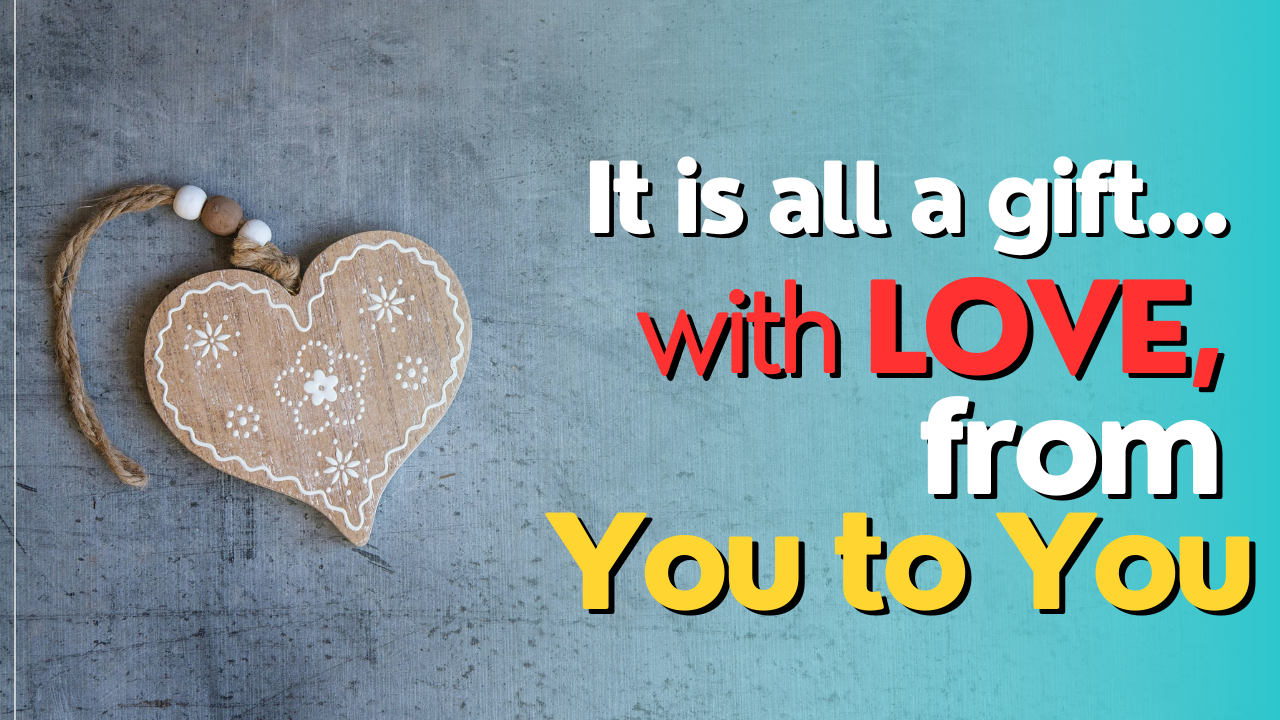 It is all a gift... with LOVE, from You to You